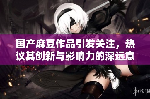 国产麻豆作品引发关注，热议其创新与影响力的深远意义