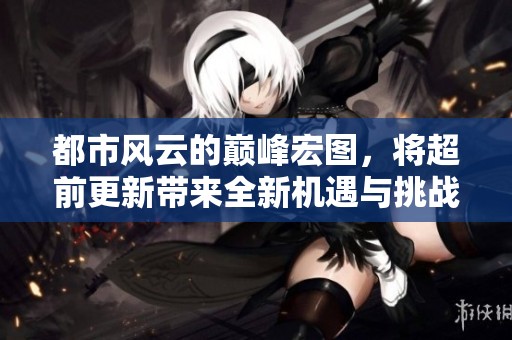 都市风云的巅峰宏图，将超前更新带来全新机遇与挑战