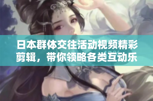 日本群体交往活动视频精彩剪辑，带你领略各类互动乐趣
