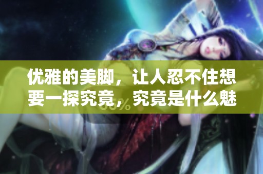 优雅的美脚，让人忍不住想要一探究竟，究竟是什么魅力如此吸引人