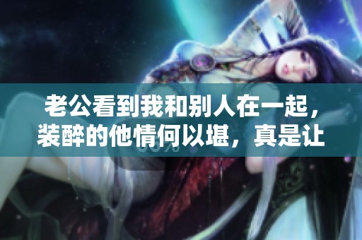 老公看到我和别人在一起，装醉的他情何以堪，真是让人心痛