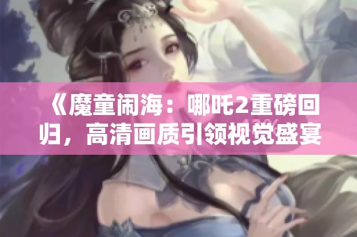 《魔童闹海：哪吒2重磅回归，高清画质引领视觉盛宴》