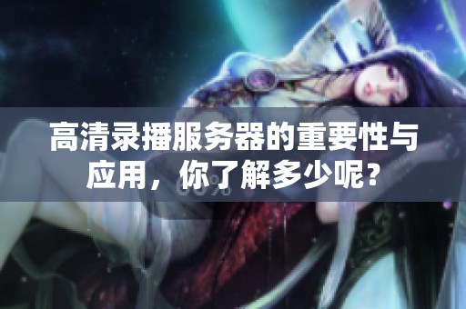 高清录播服务器的重要性与应用，你了解多少呢？
