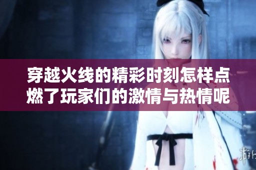 穿越火线的精彩时刻怎样点燃了玩家们的激情与热情呢