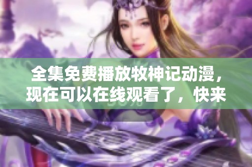全集免费播放牧神记动漫，现在可以在线观看了，快来一起享受吧！