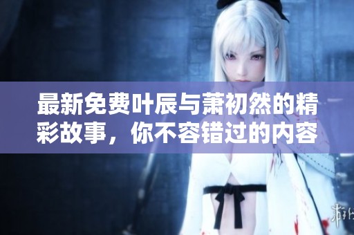 最新免费叶辰与萧初然的精彩故事，你不容错过的内容分享！