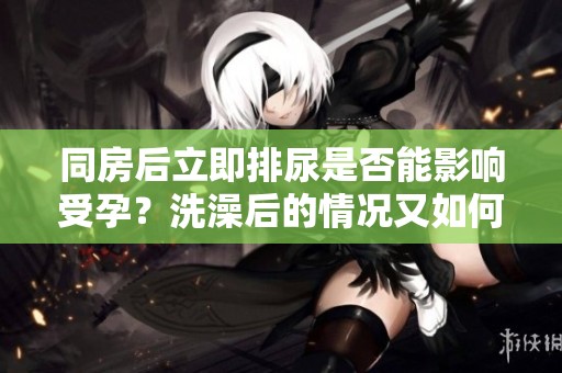 同房后立即排尿是否能影响受孕？洗澡后的情况又如何呢？