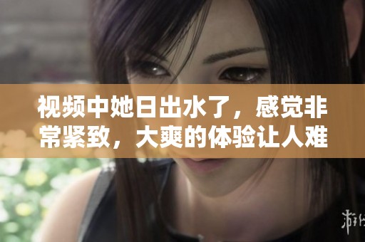 视频中她日出水了，感觉非常紧致，大爽的体验让人难以忘怀。
