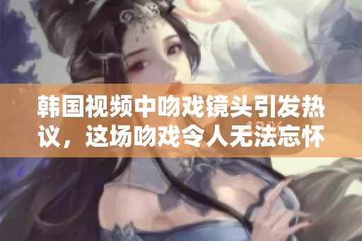 韩国视频中吻戏镜头引发热议，这场吻戏令人无法忘怀