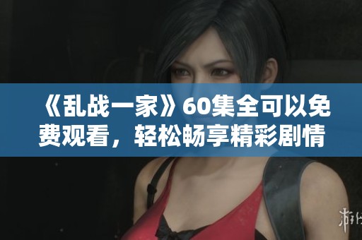 《乱战一家》60集全可以免费观看，轻松畅享精彩剧情尽在这里