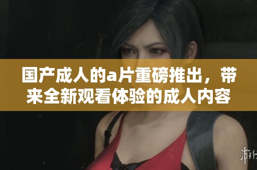 国产**的**重磅推出，带来全新观看体验的**内容。