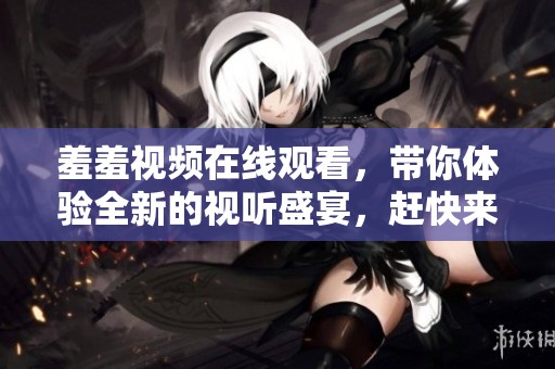羞羞视频在线观看，带你体验全新的视听盛宴，赶快来看吧！