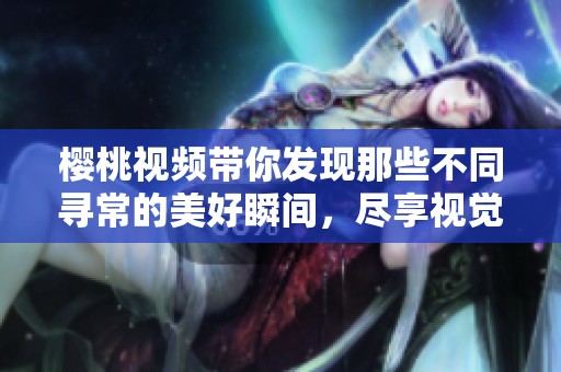 樱桃视频带你发现那些不同寻常的美好瞬间，尽享视觉盛宴！