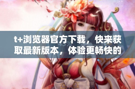 t+浏览器官方下载，快来获取最新版本，体验更畅快的上网体验！