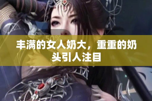 丰满的女人奶大，重重的奶头引人注目