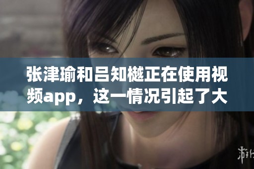 张津瑜和吕知樾正在使用视频app，这一情况引起了大家的关注与讨论