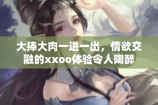 大捧大肉一进一出，情欲交融的xxoo体验令人陶醉