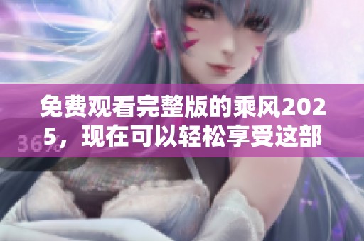 免费观看完整版的乘风2025，现在可以轻松享受这部精彩作品了