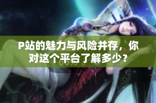 P站的魅力与风险并存，你对这个平台了解多少？