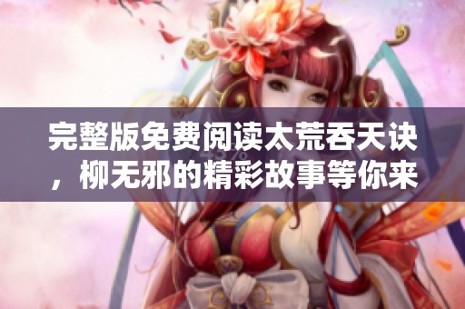 完整版免费阅读太荒吞天诀，柳无邪的精彩故事等你来探索