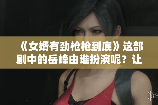 《女婿有劲枪枪到底》这部剧中的岳峰由谁扮演呢？让我们一探究竟！
