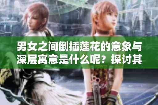 男女之间倒插莲花的意象与深层寓意是什么呢？探讨其中的情感与联系