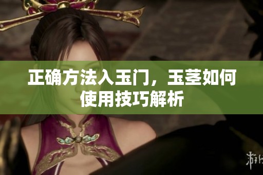 正确方法入玉门，玉茎如何使用技巧解析