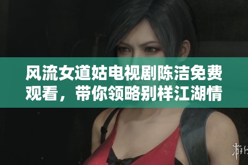风流女道姑电视剧陈洁免费观看，带你领略别样江湖情谊与冒险故事