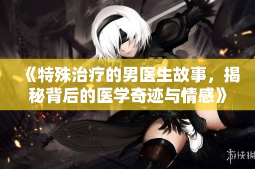 《特殊治疗的男医生故事，揭秘背后的医学奇迹与情感》