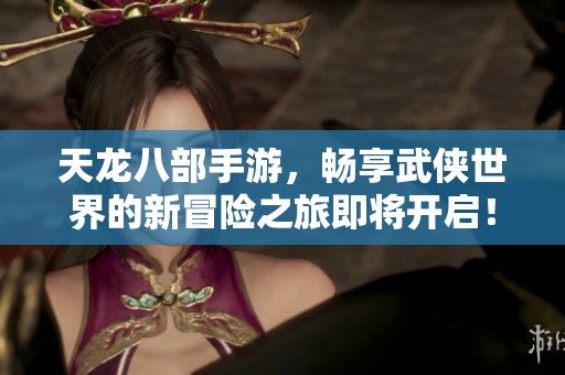 天龙八部手游，畅享武侠世界的新冒险之旅即将开启！