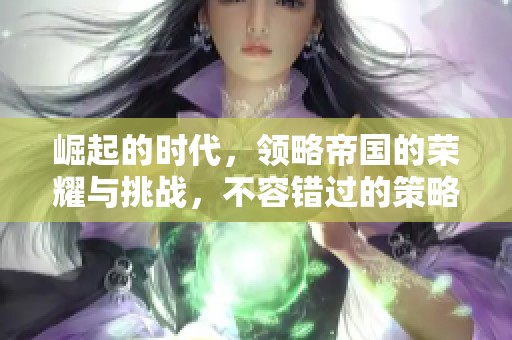 崛起的时代，领略帝国的荣耀与挑战，不容错过的策略游戏体验。