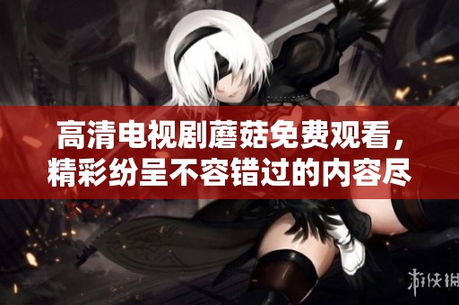 高清电视剧蘑菇免费观看，精彩纷呈不容错过的内容尽在这里