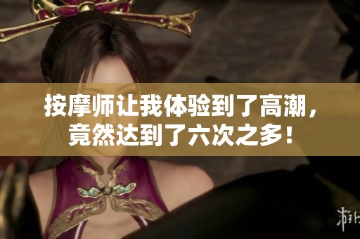 按摩师让我体验到了高潮，竟然达到了六次之多！