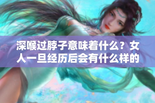深喉过脖子意味着什么？女人一旦经历后会有什么样的感受和影响