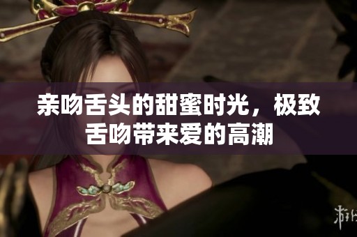 亲吻舌头的甜蜜时光，极致舌吻带来爱的高潮