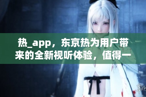 热_app，东京热为用户带来的全新视听体验，值得一试！