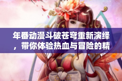 年番动漫斗破苍穹重新演绎，带你体验热血与冒险的精彩故事