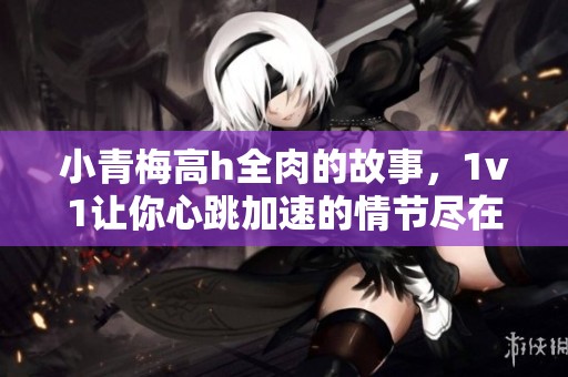 小青梅高h全肉的故事，1v1让你心跳加速的情节尽在其中