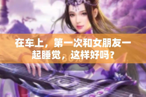 在车上，第一次和女朋友一起睡觉，这样好吗？