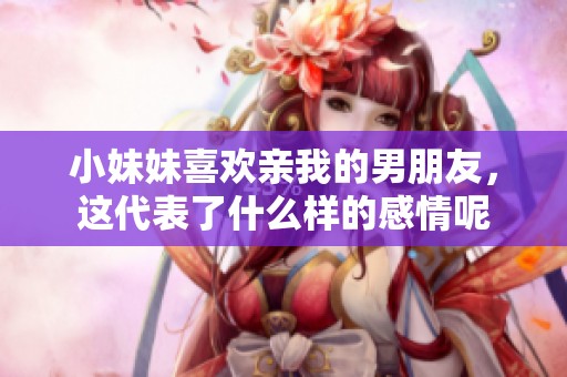 小妹妹喜欢亲我的男朋友，这代表了什么样的感情呢
