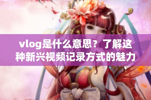 vlog是什么意思？了解这种新兴视频记录方式的魅力与特点