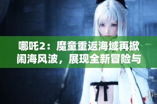哪吒2：魔童重返海域再掀闹海风波，展现全新冒险与热血故事