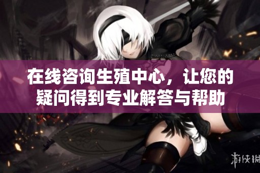 在线咨询生殖中心，让您的疑问得到专业解答与帮助
