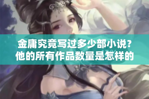 金庸究竟写过多少部小说？他的所有作品数量是怎样的呢？