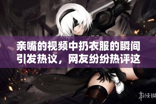 亲嘴的视频中扔衣服的瞬间引发热议，网友纷纷热评这段趣事