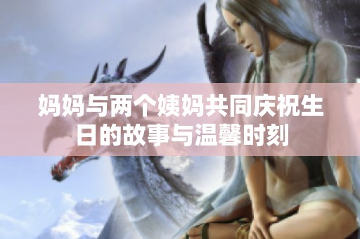 妈妈与两个姨妈共同庆祝生日的故事与温馨时刻