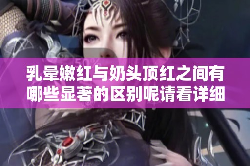 乳晕嫩红与奶头顶红之间有哪些显著的区别呢请看详细分析