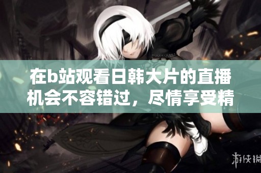 在b站观看日韩大片的直播机会不容错过，尽情享受精彩内容！