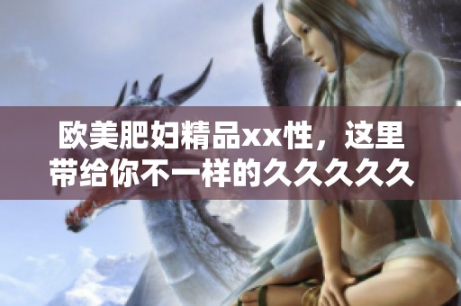 欧美肥妇精品xx性，这里带给你不一样的****久体验，快来看看吧