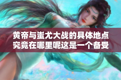 黄帝与蚩尤大战的具体地点究竟在哪里呢这是一个备受关注的话题